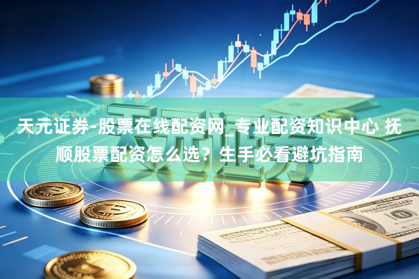 天元证券-股票在线配资网_专业配资知识中心 抚顺股票配资怎么选？生手必看避坑指南