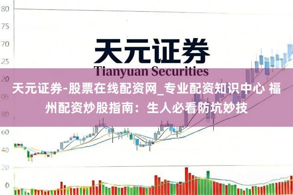 天元证券-股票在线配资网_专业配资知识中心 福州配资炒股指南：生人必看防坑妙技