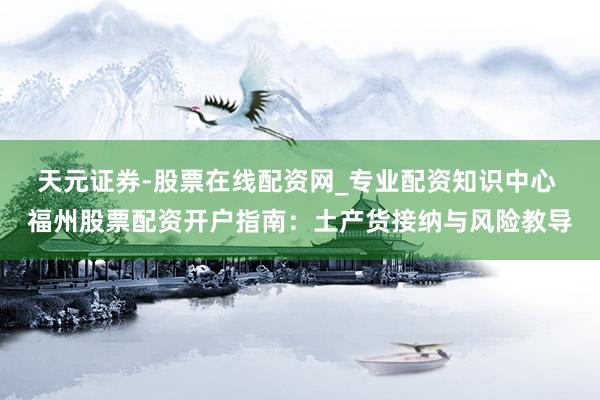 天元证券-股票在线配资网_专业配资知识中心 福州股票配资开户指南：土产货接纳与风险教导