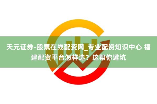 天元证券-股票在线配资网_专业配资知识中心 福建配资平台怎样选？这帮你避坑