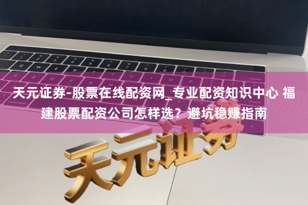 天元证券-股票在线配资网_专业配资知识中心 福建股票配资公司怎样选？避坑稳赚指南