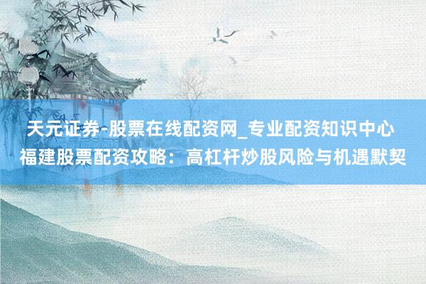 天元证券-股票在线配资网_专业配资知识中心 福建股票配资攻略：高杠杆炒股风险与机遇默契