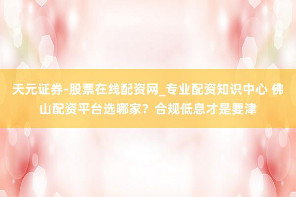 天元证券-股票在线配资网_专业配资知识中心 佛山配资平台选哪家？合规低息才是要津