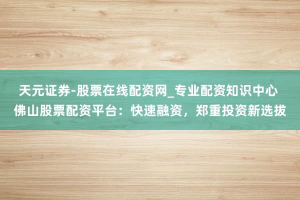 天元证券-股票在线配资网_专业配资知识中心 佛山股票配资平台：快速融资，郑重投资新选拔