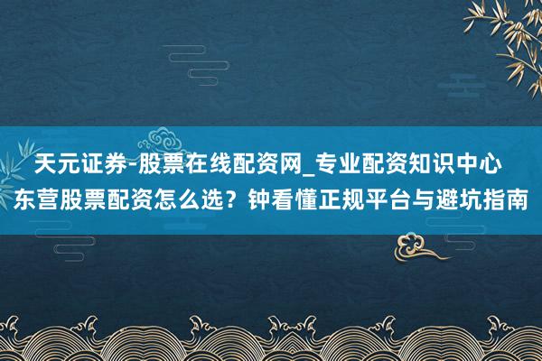 天元证券-股票在线配资网_专业配资知识中心 东营股票配资怎么选？钟看懂正规平台与避坑指南