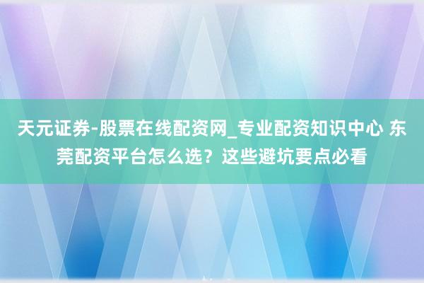 天元证券-股票在线配资网_专业配资知识中心 东莞配资平台怎么选？这些避坑要点必看