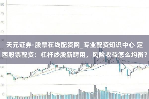 天元证券-股票在线配资网_专业配资知识中心 定西股票配资：杠杆炒股新聘用，风险收益怎么均衡？