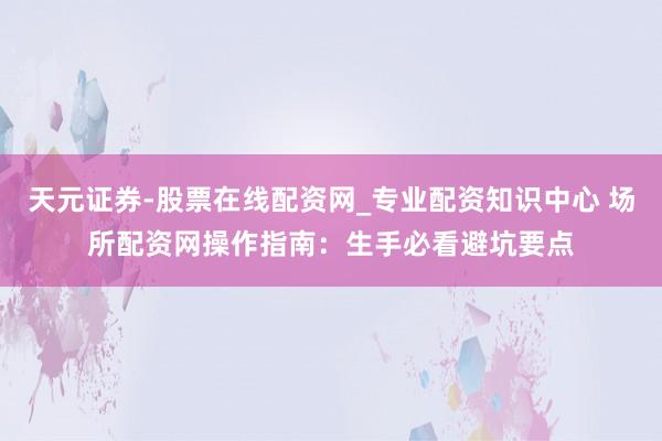 天元证券-股票在线配资网_专业配资知识中心 场所配资网操作指南：生手必看避坑要点