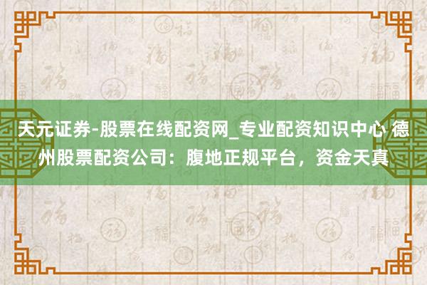 天元证券-股票在线配资网_专业配资知识中心 德州股票配资公司：腹地正规平台，资金天真