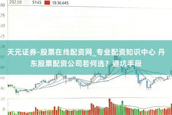 天元证券-股票在线配资网_专业配资知识中心 丹东股票配资公司若何选？避坑手段