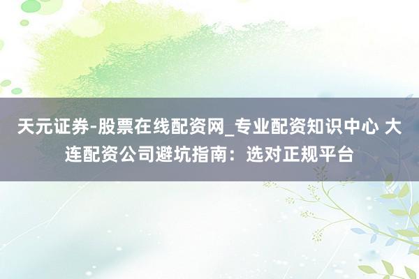 天元证券-股票在线配资网_专业配资知识中心 大连配资公司避坑指南：选对正规平台