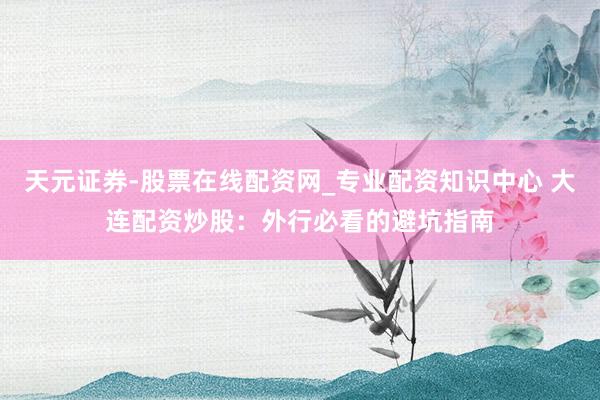 天元证券-股票在线配资网_专业配资知识中心 大连配资炒股：外行必看的避坑指南