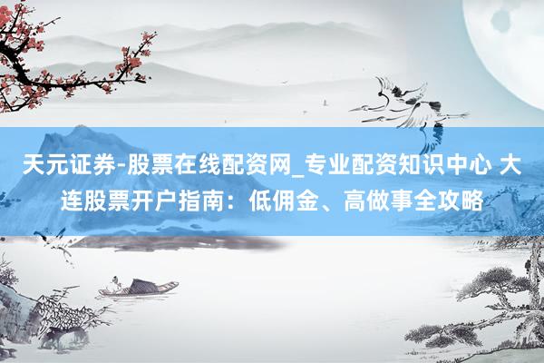 天元证券-股票在线配资网_专业配资知识中心 大连股票开户指南：低佣金、高做事全攻略