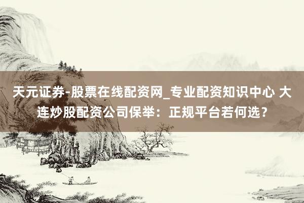 天元证券-股票在线配资网_专业配资知识中心 大连炒股配资公司保举：正规平台若何选？