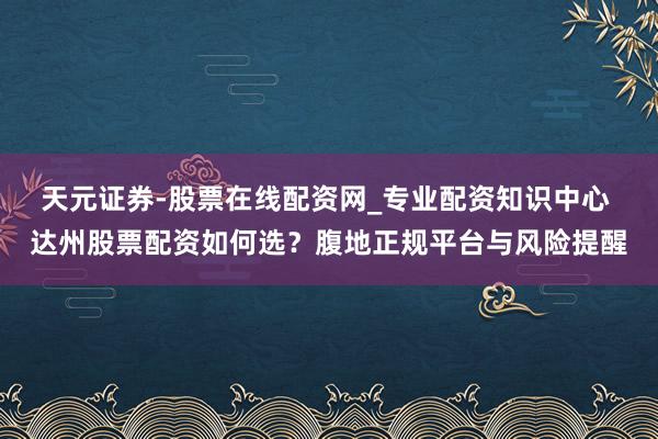 天元证券-股票在线配资网_专业配资知识中心 达州股票配资如何选？腹地正规平台与风险提醒