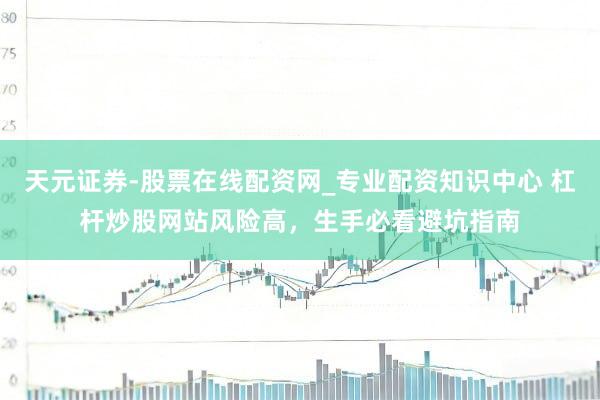 天元证券-股票在线配资网_专业配资知识中心 杠杆炒股网站风险高，生手必看避坑指南