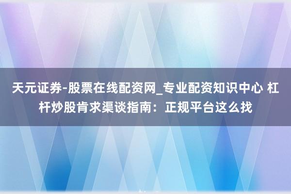 天元证券-股票在线配资网_专业配资知识中心 杠杆炒股肯求渠谈指南：正规平台这么找