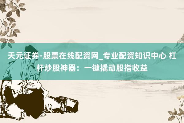 天元证券-股票在线配资网_专业配资知识中心 杠杆炒股神器：一键撬动股指收益