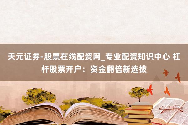 天元证券-股票在线配资网_专业配资知识中心 杠杆股票开户：资金翻倍新选拔