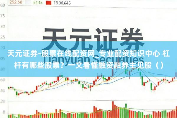 天元证券-股票在线配资网_专业配资知识中心 杠杆有哪些股票？一文看懂融资融券主见股（）