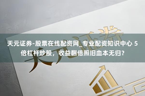 天元证券-股票在线配资网_专业配资知识中心 5倍杠杆炒股，收益翻倍照旧血本无归？