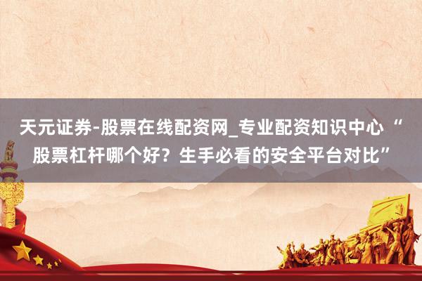 天元证券-股票在线配资网_专业配资知识中心 “股票杠杆哪个好？生手必看的安全平台对比”