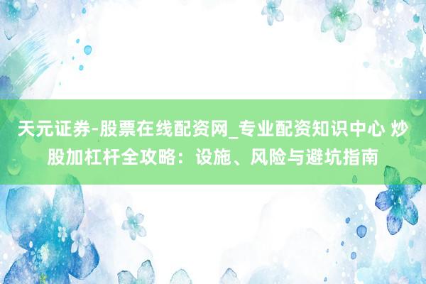 天元证券-股票在线配资网_专业配资知识中心 炒股加杠杆全攻略：设施、风险与避坑指南