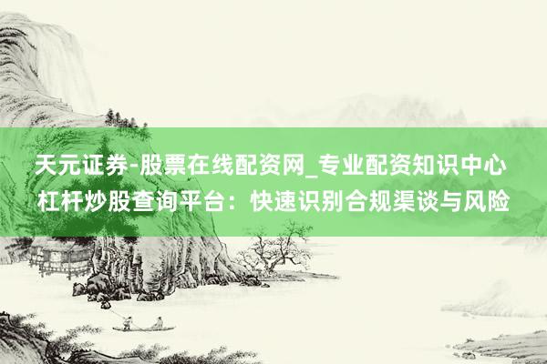 天元证券-股票在线配资网_专业配资知识中心 杠杆炒股查询平台：快速识别合规渠谈与风险