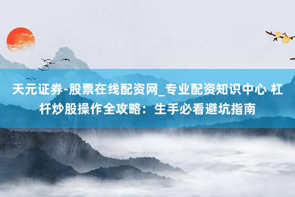 天元证券-股票在线配资网_专业配资知识中心 杠杆炒股操作全攻略：生手必看避坑指南