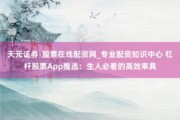 天元证券-股票在线配资网_专业配资知识中心 杠杆股票App推选：生人必看的高效率具