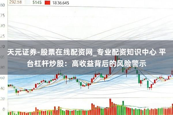 天元证券-股票在线配资网_专业配资知识中心 平台杠杆炒股：高收益背后的风险警示