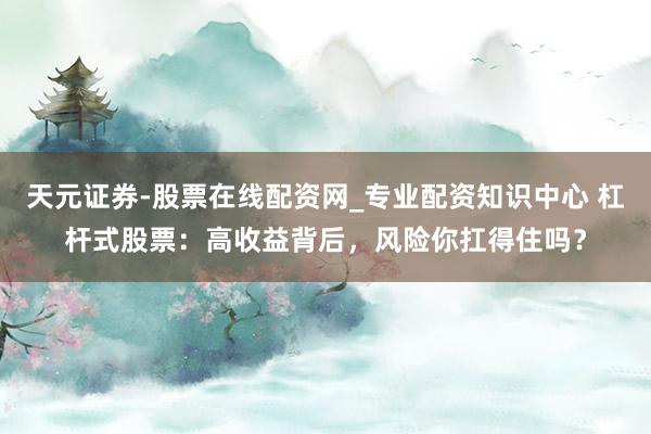 天元证券-股票在线配资网_专业配资知识中心 杠杆式股票：高收益背后，风险你扛得住吗？