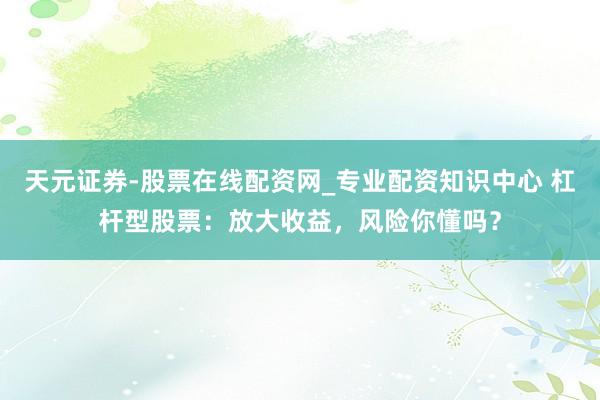天元证券-股票在线配资网_专业配资知识中心 杠杆型股票：放大收益，风险你懂吗？