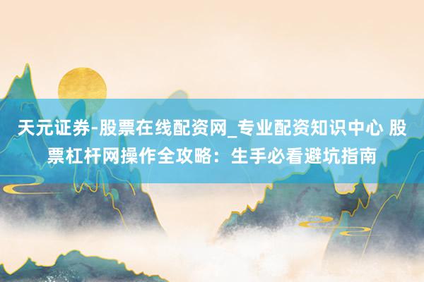 天元证券-股票在线配资网_专业配资知识中心 股票杠杆网操作全攻略：生手必看避坑指南