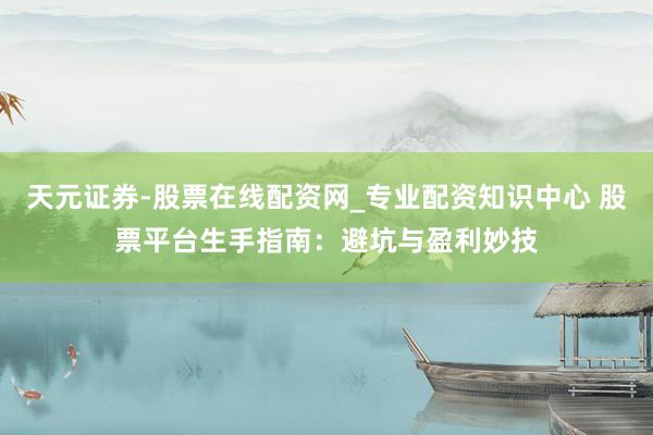 天元证券-股票在线配资网_专业配资知识中心 股票平台生手指南：避坑与盈利妙技