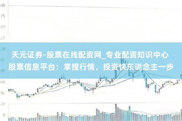天元证券-股票在线配资网_专业配资知识中心 股票信息平台：掌捏行情，投资快东说念主一步