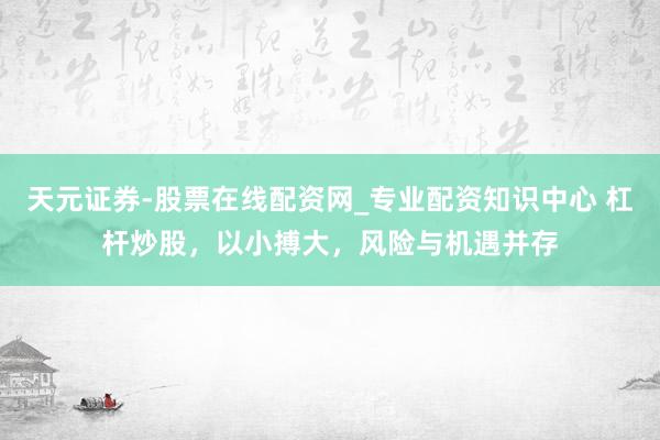 天元证券-股票在线配资网_专业配资知识中心 杠杆炒股，以小搏大，风险与机遇并存
