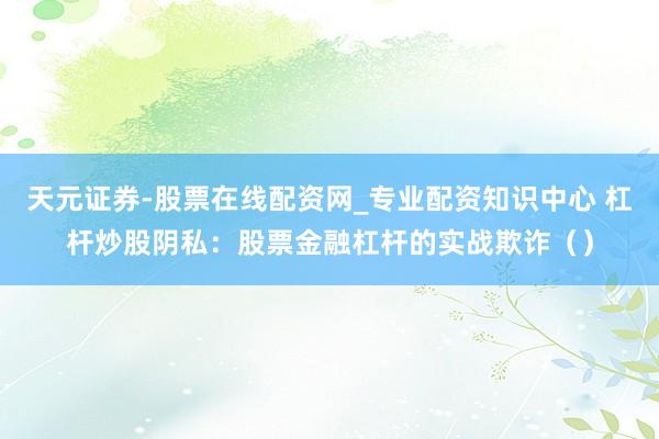 天元证券-股票在线配资网_专业配资知识中心 杠杆炒股阴私：股票金融杠杆的实战欺诈（）