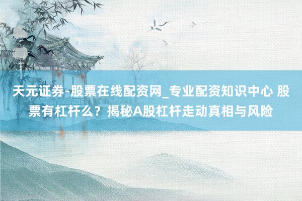 天元证券-股票在线配资网_专业配资知识中心 股票有杠杆么？揭秘A股杠杆走动真相与风险