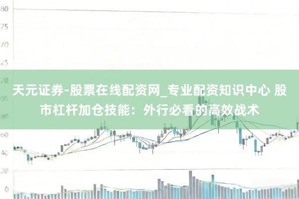 天元证券-股票在线配资网_专业配资知识中心 股市杠杆加仓技能：外行必看的高效战术