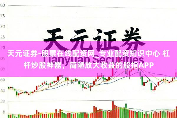 天元证券-股票在线配资网_专业配资知识中心 杠杆炒股神器，简陋放大收益的股指APP