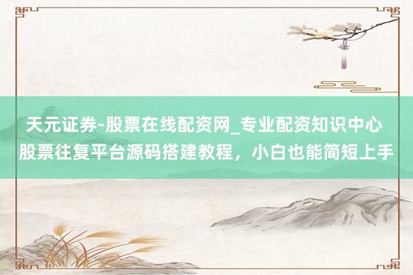 天元证券-股票在线配资网_专业配资知识中心 股票往复平台源码搭建教程，小白也能简短上手