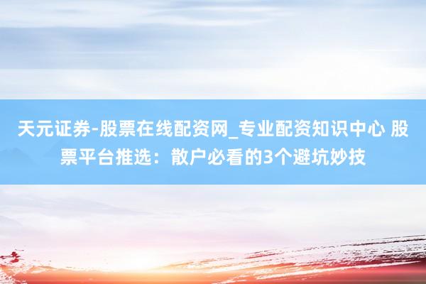 天元证券-股票在线配资网_专业配资知识中心 股票平台推选：散户必看的3个避坑妙技