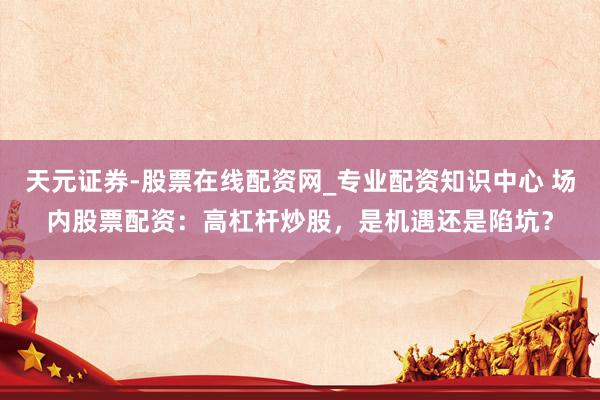 天元证券-股票在线配资网_专业配资知识中心 场内股票配资：高杠杆炒股，是机遇还是陷坑？