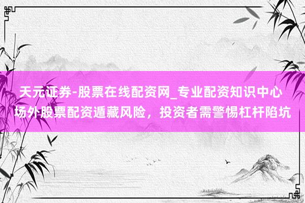 天元证券-股票在线配资网_专业配资知识中心 场外股票配资遁藏风险，投资者需警惕杠杆陷坑