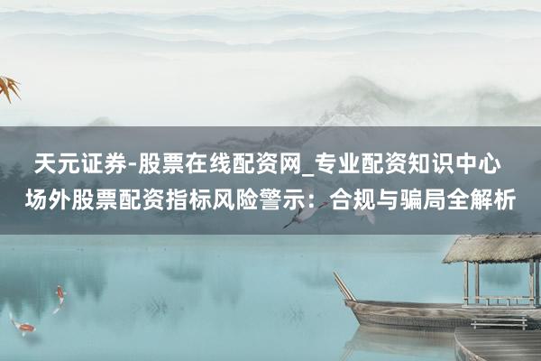 天元证券-股票在线配资网_专业配资知识中心 场外股票配资指标风险警示：合规与骗局全解析