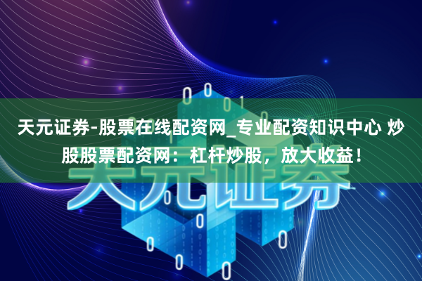 天元证券-股票在线配资网_专业配资知识中心 炒股股票配资网：杠杆炒股，放大收益！