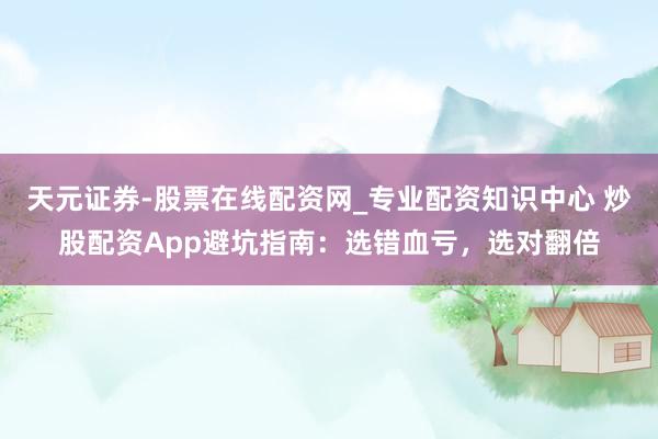 天元证券-股票在线配资网_专业配资知识中心 炒股配资App避坑指南：选错血亏，选对翻倍