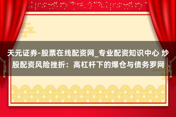 天元证券-股票在线配资网_专业配资知识中心 炒股配资风险挫折：高杠杆下的爆仓与债务罗网
