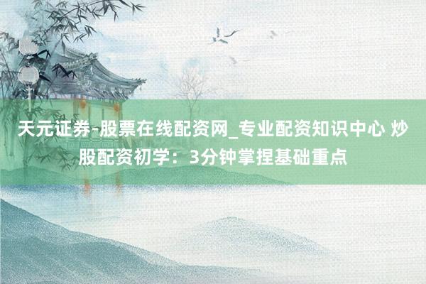 天元证券-股票在线配资网_专业配资知识中心 炒股配资初学：3分钟掌捏基础重点